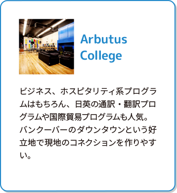 Arbutus College ビジネス、ホスピタリティ系プログラムはもちろん、日英の通訳・翻訳プログラムや国際貿易プログラムも人気。バンクーバーのダウンタウンという好立地で現地のコネクションを作りやすい。