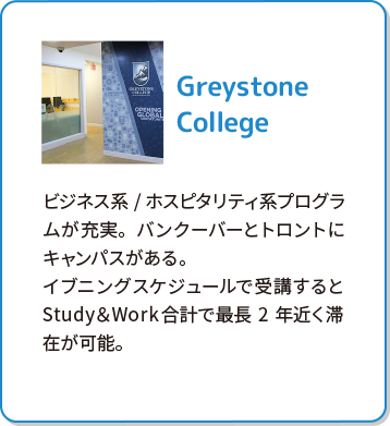 Greystone College ビジネス系/ホスピタリティ系プログラムが充実。バンクーバーとトロントにキャンパスがある。イブニングスケジュールで受講するとStudy＆Work合計で最長2年近く滞在が可能。