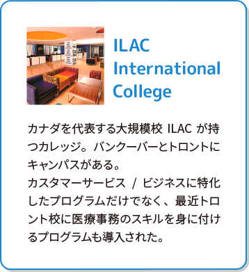 ILAC International College カナダを代表する大規模校ILACが持つカレッジ。バンクーバーとトロントにキャンパスがある。カスタマーサービス/ビジネスに特化したプログラムだけでなく、最近トロント校に医療事務のスキルを身に付けるプログラムも導入された。