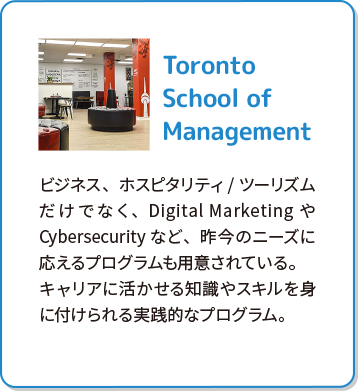 Toronto School of Management ビジネス、ホスピタリティ/ツーリズムだけでなく、Digital MarketingやCybersecurityなど、昨今のニーズに応えるプログラムも用意されている。キャリアに活かせる知識やスキルを身に付けられる実践的なプログラム。